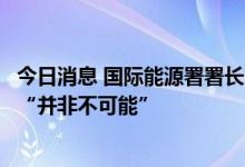 今日消息 国际能源署署长比罗尔：进一步释放战略石油储备“并非不可能”