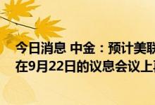 今日消息 中金：预计美联储将继续加息至2023年，不排除在9月22日的议息会议上再次加息75bp