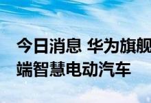 今日消息 华为旗舰新品开启全国交付 主攻高端智慧电动汽车