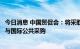 今日消息 中国贸促会：将采取有力措施深入推动我国企业参与国际公共采购