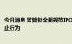 今日消息 监管拟全面规范IPO投价报告形成过程 明确八类禁止行为