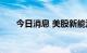 今日消息 美股新能源车板块盘初走低