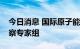 今日消息 国际原子能机构已组建赴核电站考察专家组