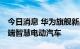 今日消息 华为旗舰新品开启全国交付 主攻高端智慧电动汽车