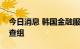 今日消息 韩国金融服务厅本周将成立卖空调查组