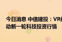 今日消息 中信建投：VR作为新一代消费电子产品，有望带动新一轮科技投资行情