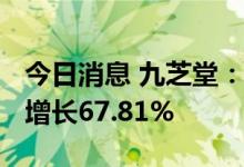 今日消息 九芝堂：上半年净利3.68亿元 同比增长67.81%