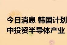 今日消息 韩国计划2023年拨付一万亿韩元集中投资半导体产业