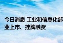 今日消息 工业和信息化部：支持更多符合条件的优质中小企业上市、挂牌融资