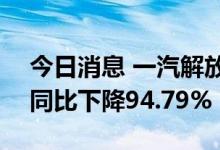 今日消息 一汽解放：上半年净利润1.7亿元 同比下降94.79%