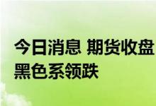 今日消息 期货收盘：国内期货收盘普遍下跌  黑色系领跌