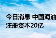 今日消息 中国海油在广东成立综合能源公司 注册资本20亿