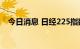 今日消息 日经225指数日内涨幅达1.00%