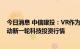 今日消息 中信建投：VR作为新一代消费电子产品，有望带动新一轮科技投资行情