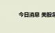 今日消息 美股急跌 纳指跌1%