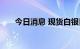 今日消息 现货白银日内跌幅达2.00%