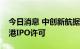 今日消息 中创新航据悉最早将于周四寻求香港IPO许可