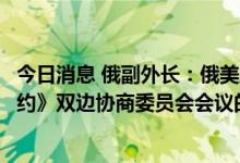 今日消息 俄副外长：俄美正在讨论召开《新削减战略武器条约》双边协商委员会会议的可能性