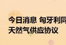 今日消息 匈牙利同意与俄气公司签署额外的天然气供应协议