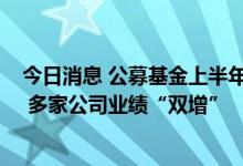 今日消息 公募基金上半年成绩亮丽：震荡市巧打“特色牌” 多家公司业绩“双增”