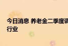 今日消息 养老金二季度调仓动向浮现 集中持有医药和电子行业