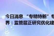 今日消息 “专精特新”专板成畅通多层次资本市场抓手 业界：监管层正研究优化建设标准