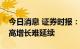 今日消息 证券时报：能源价格高位运行上游高增长难延续