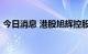 今日消息 港股旭辉控股集团复牌后跌超10%