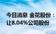 今日消息 金花股份：股东世纪金花拟协议转让8.04%公司股份