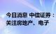 今日消息 中信证券：结合边际变化趋势建议关注房地产、电子