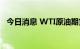 今日消息 WTI原油期货短线下挫0.40美元