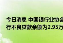 今日消息 中国银行业协会：截至2022年二季度末，商业银行不良贷款余额为2.95万亿元