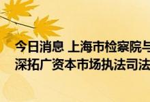 今日消息 上海市检察院与上海证监局签署协作意见 持续拓深拓广资本市场执法司法协作