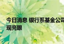 今日消息 银行系基金公司上半年“崛起” 货币基金产品表现亮眼