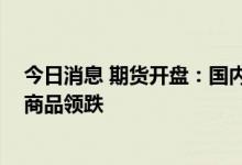 今日消息 期货开盘：国内期货开盘普遍下跌 有色、原油系商品领跌