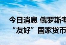 今日消息 俄罗斯考虑购买最多700亿美元的“友好”国家货币