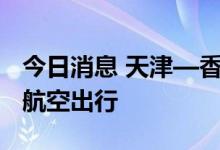 今日消息 天津—香港客运航线复航 便捷两地航空出行