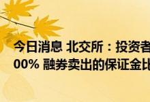 今日消息 北交所：投资者融资买入的保证金比例不得低于100% 融券卖出的保证金比例不得低于50%