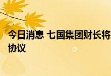 今日消息 七国集团财长将就对俄罗斯石油价格设定上限达成协议