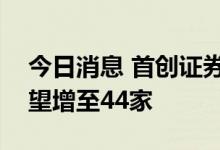 今日消息 首创证券IPO过会 A股上市券商有望增至44家