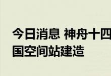 今日消息 神舟十四号任务期间 将全面完成中国空间站建造