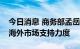 今日消息 商务部孟岳：加大对汽车企业开拓海外市场支持力度