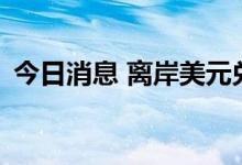 今日消息 离岸美元兑人民币短线下挫100点