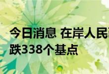 今日消息 在岸人民币兑美元今日16:30收盘下跌338个基点