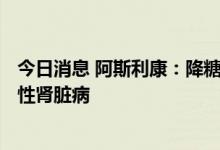 今日消息 阿斯利康：降糖药Forxiga在中国获批用于治疗慢性肾脏病