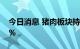 今日消息 猪肉板块持续走低 傲农生物跌超7%