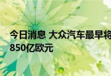 今日消息 大众汽车最早将于9月底让保时捷上市，估值高达850亿欧元