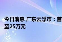 今日消息 广东云浮市：首套住房公积金贷款单人最高额度提至25万元