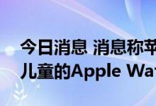 今日消息 消息称苹果发布会将推出专门针对儿童的Apple Watch