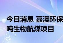 今日消息 嘉澳环保：拟40亿元投建年产50万吨生物航煤项目